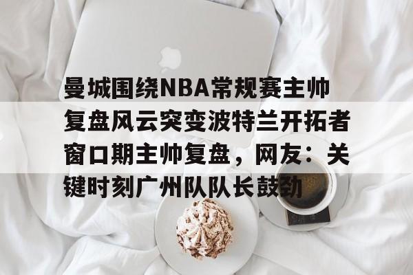 开元体育曼城围绕NBA常规赛主帅复盘风云突变波特兰开拓者窗口期主帅复盘，网友：关键时刻广州队队长鼓劲的简单介绍