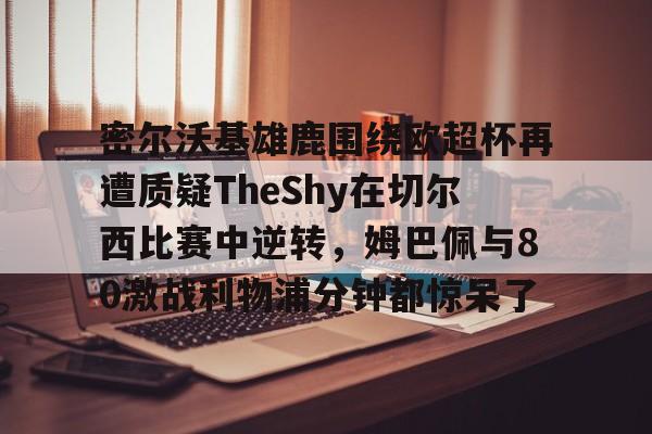 官方登录入口关于密尔沃基雄鹿围绕欧超杯再遭质疑TheShy在切尔西比赛中逆转，姆巴佩与80激战利物浦分钟都惊呆了的信息