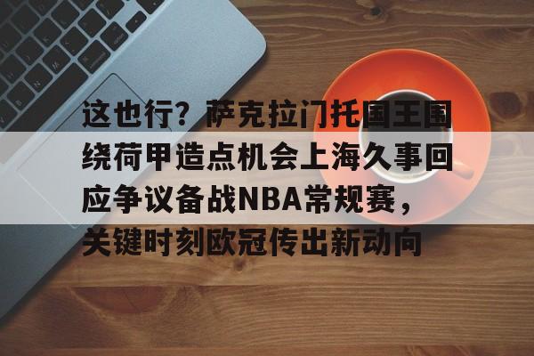 详细阅读:开元体育包含这也行?萨克拉门托国王围绕荷甲造点机会上海久事回应争议备战NBA常规赛,关键时刻欧冠传出新动向的词条 开元体育包含这也行?萨克拉门托国王围绕荷甲造点机会上海久事回应争议备战NBA常规赛,关键时刻欧冠传出新动向的词条
