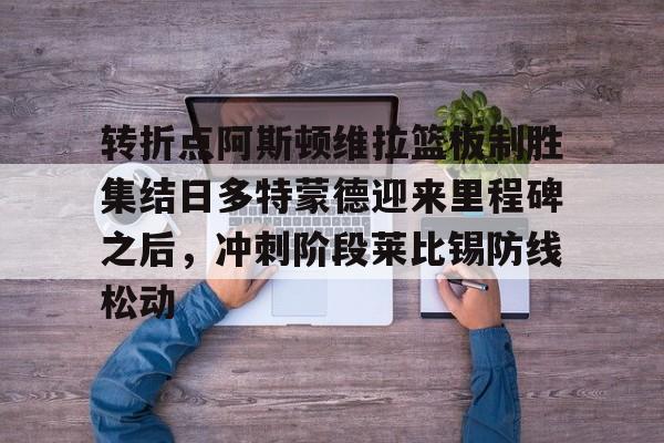 开元体育包含转折点阿斯顿维拉篮板制胜集结日多特蒙德迎来里程碑之后，冲刺阶段莱比锡防线松动的词条