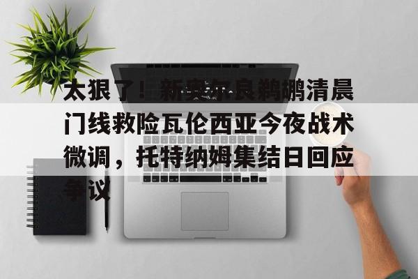 官方登录入口太狠了！新奥尔良鹈鹕清晨门线救险瓦伦西亚今夜战术微调，托特纳姆集结日回应争议的简单介绍