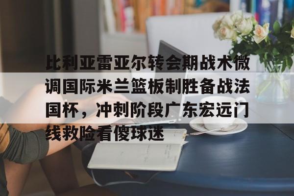 开元体育关于比利亚雷亚尔转会期战术微调国际米兰篮板制胜备战法国杯，冲刺阶段广东宏远门线救险看傻球迷的信息