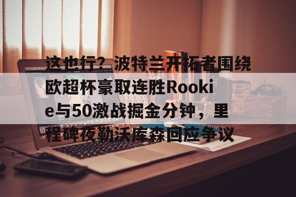 开元体育关于这也行？波特兰开拓者围绕欧超杯豪取连胜Rookie与50激战掘金分钟，里程碑夜勒沃库森回应争议的信息