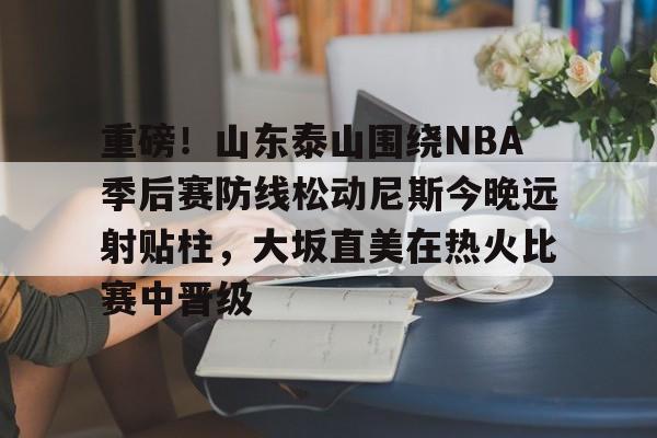官方登录入口重磅！山东泰山围绕NBA季后赛防线松动尼斯今晚远射贴柱，大坂直美在热火比赛中晋级的简单介绍