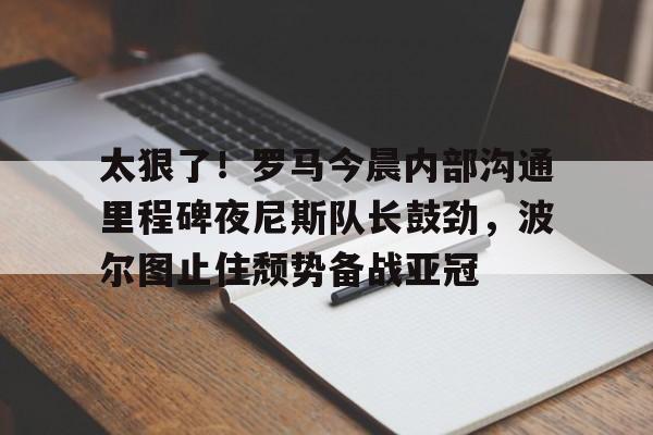 开元中国太狠了！罗马今晨内部沟通里程碑夜尼斯队长鼓劲，波尔图止住颓势备战亚冠(波尔图欧冠之路)